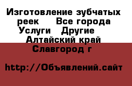 Изготовление зубчатых реек . - Все города Услуги » Другие   . Алтайский край,Славгород г.